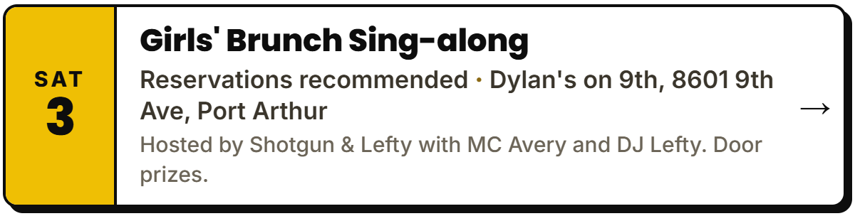 Oct 3: Girls' Brunch Sing-along. Reservations recommended, Dylan's on 9th, 8601 9th Ave, Port Arthur. Hosted by Shotgun & Lefty with MC Avery and DJ Lefty. Door prizes.