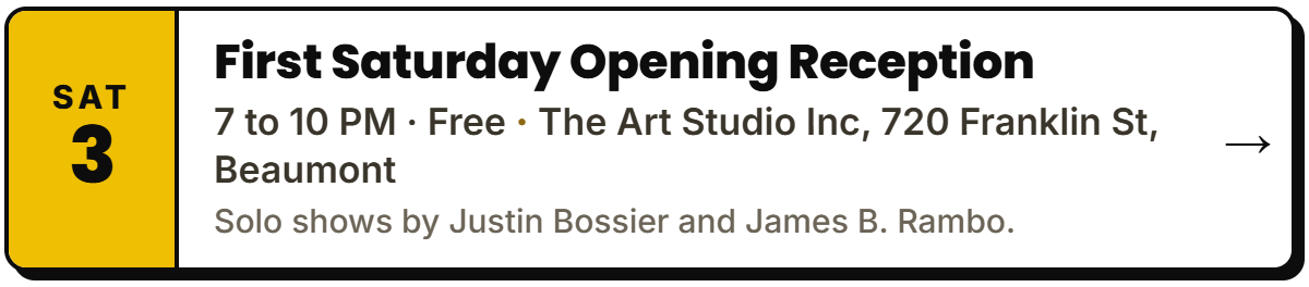 Oct 3: First Saturday Opening Reception. 7 to 10 PM Β· Free, The Art Studio Inc, 720 Franklin St, Beaumont. Solo shows by Justin Bossier and James B. Rambo.