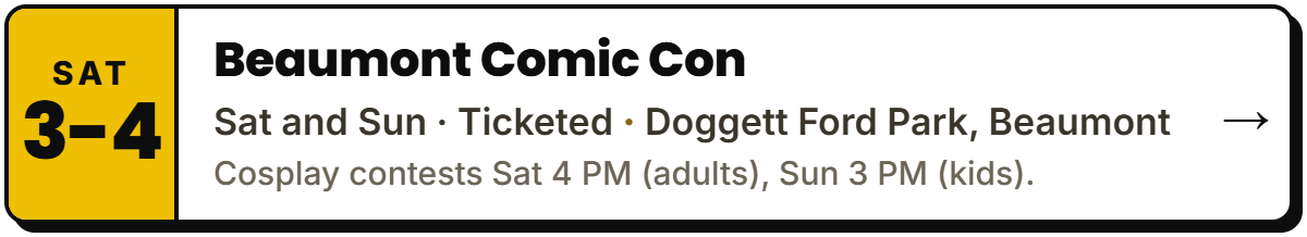 Oct 3-4: Beaumont Comic Con. Sat and Sun Β· Ticketed, Doggett Ford Park, Beaumont. Cosplay contests Sat 4 PM (adults), Sun 3 PM (kids).