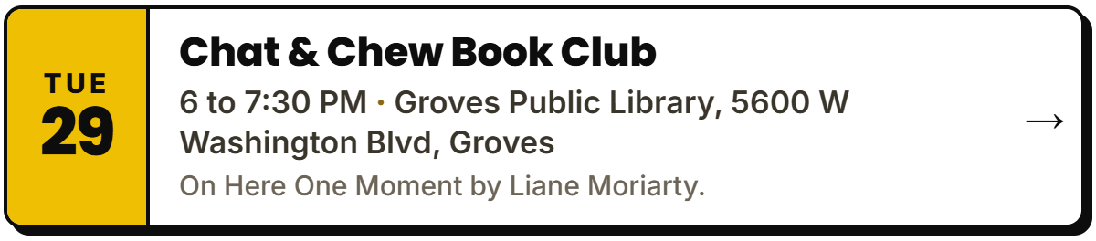 Sept 29: Chat & Chew Book Club. 6 to 7:30 PM, Groves Public Library, 5600 W Washington Blvd, Groves. On Here One Moment by Liane Moriarty.