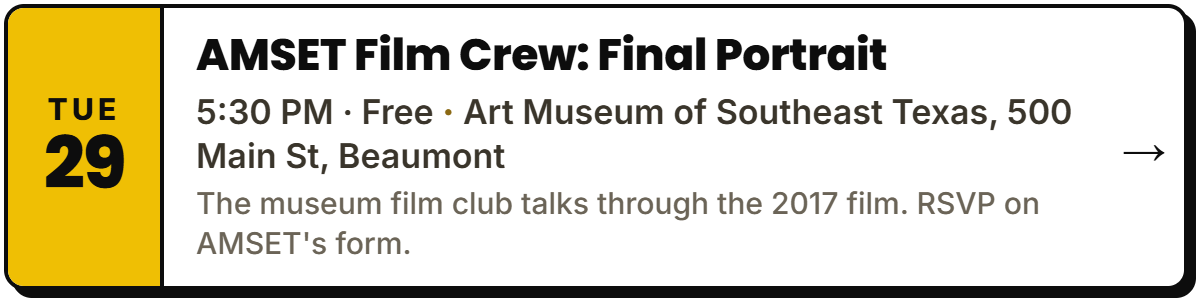 Sept 29: AMSET Film Crew: Final Portrait. 5:30 PM Β· Free, Art Museum of Southeast Texas, 500 Main St, Beaumont. The museum film club talks through the 2017 film. RSVP on AMSET's form.