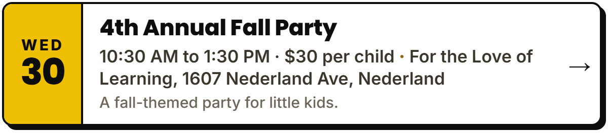 Sept 30: 4th Annual Fall Party. 10:30 AM to 1:30 PM Β· $30 per child, For the Love of Learning, 1607 Nederland Ave, Nederland. A fall-themed party for little kids.