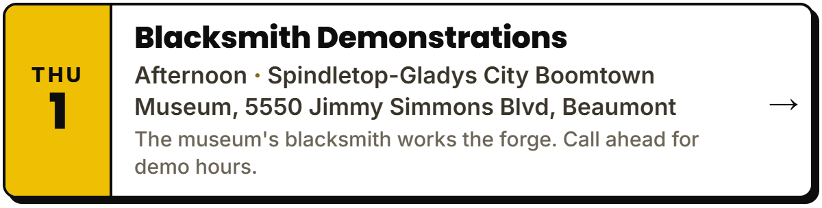Oct 1: Blacksmith Demonstrations. Afternoon, Spindletop-Gladys City Boomtown Museum, 5550 Jimmy Simmons Blvd, Beaumont. The museum's blacksmith works the forge. Call ahead for demo hours.