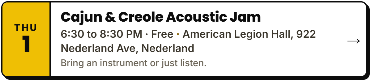 Oct 1: Cajun & Creole Acoustic Jam. 6:30 to 8:30 PM Β· Free, American Legion Hall, 922 Nederland Ave, Nederland. Bring an instrument or just listen.