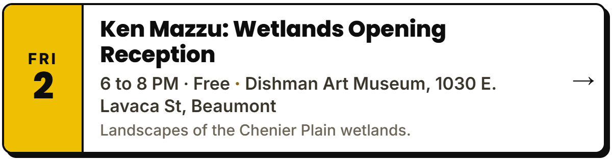 Oct 2: Ken Mazzu: Wetlands Opening Reception. 6 to 8 PM Β· Free, Dishman Art Museum, 1030 E. Lavaca St, Beaumont. Landscapes of the Chenier Plain wetlands.