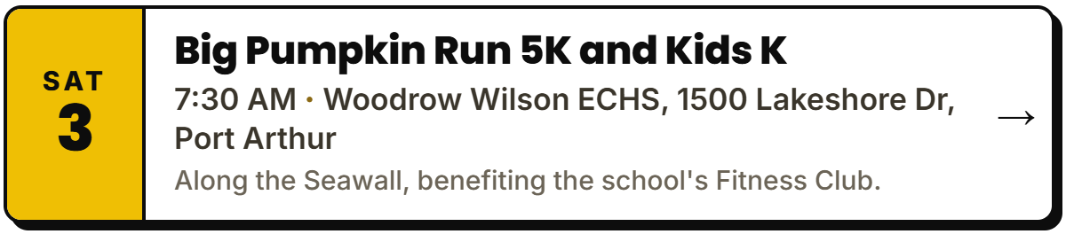 Oct 3: Big Pumpkin Run 5K and Kids K. 7:30 AM, Woodrow Wilson ECHS, 1500 Lakeshore Dr, Port Arthur. Along the Seawall, benefiting the school's Fitness Club.
