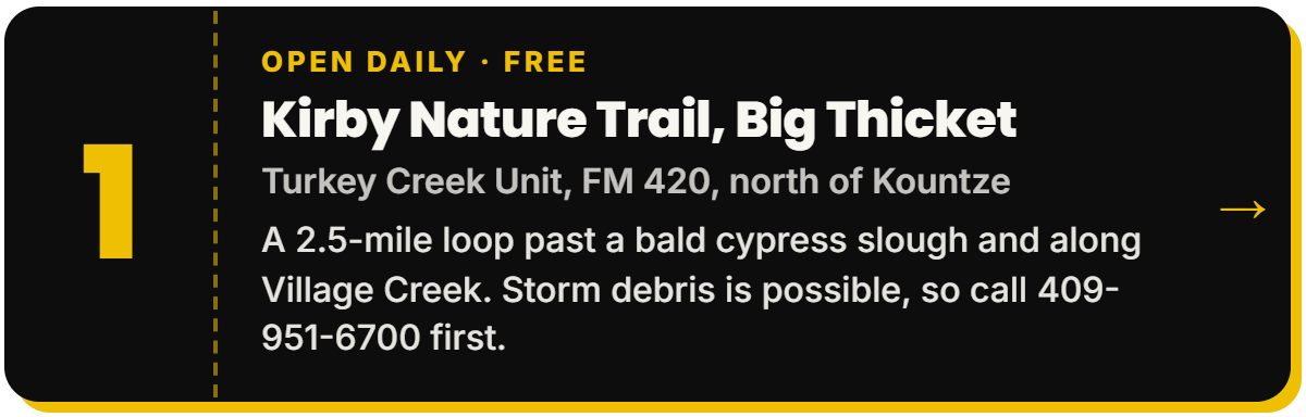 1. Kirby Nature Trail, Big Thicket. Open daily Β· Free, Turkey Creek Unit, FM 420, north of Kountze. A 2.5-mile loop past a bald cypress slough and along Village Creek. Storm debris is possible, so call 409-951-6700 first.