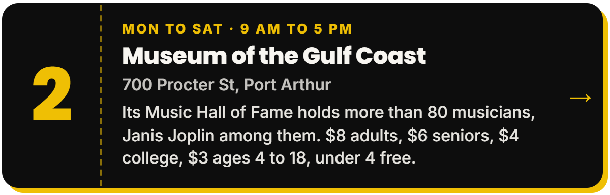 2. Museum of the Gulf Coast. Mon to Sat Β· 9 AM to 5 PM, 700 Procter St, Port Arthur. Its Music Hall of Fame holds more than 80 musicians, Janis Joplin among them. $8 adults, $6 seniors, $4 college, $3 ages 4 to 18, under 4 free.