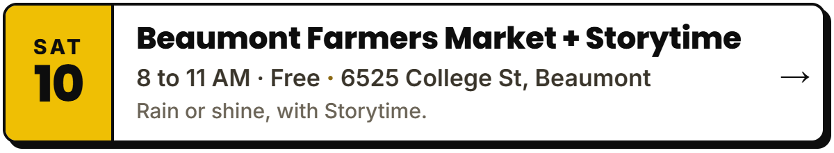 Oct 10: Beaumont Farmers Market + Storytime. 8 to 11 AM · Free, 6525 College St, Beaumont. Rain or shine, with Storytime.