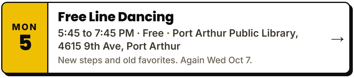 Oct 5: Free Line Dancing. 5:45 to 7:45 PM · Free, Port Arthur Public Library, 4615 9th Ave, Port Arthur. New steps and old favorites. Again Wed Oct 7.