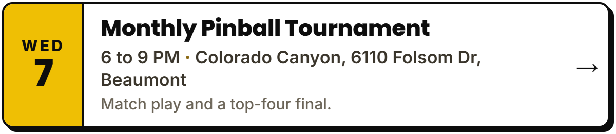 Oct 7: Monthly Pinball Tournament. 6 to 9 PM, Colorado Canyon, 6110 Folsom Dr, Beaumont. Match play and a top-four final.