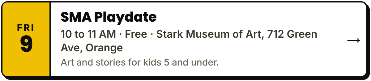 Oct 9: SMA Playdate. 10 to 11 AM · Free, Stark Museum of Art, 712 Green Ave, Orange. Art and stories for kids 5 and under.