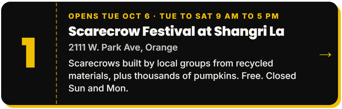 1. Scarecrow Festival at Shangri La. Opens Tue Oct 6 · Tue to Sat 9 AM to 5 PM, 2111 W. Park Ave, Orange. Scarecrows built by local groups from recycled materials, plus thousands of pumpkins. Free. Closed Sun and Mon.