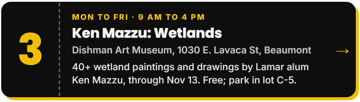 3. Ken Mazzu: Wetlands. Mon to Fri · 9 AM to 4 PM, Dishman Art Museum, 1030 E. Lavaca St, Beaumont. 40+ wetland paintings and drawings by Lamar alum Ken Mazzu, through Nov 13. Free; park in lot C-5.