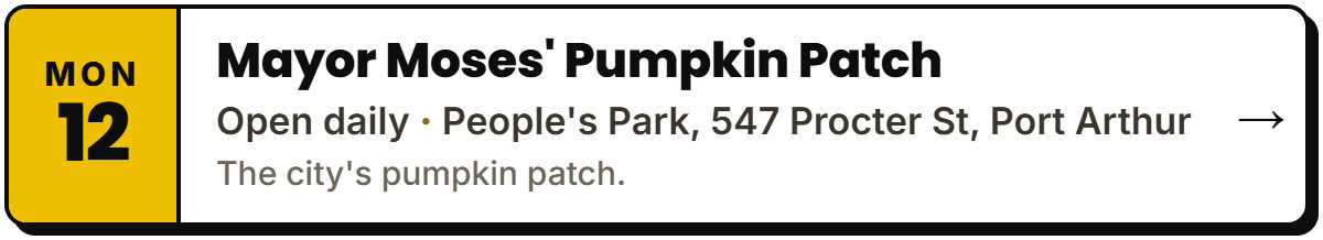 Oct 12: Mayor Moses' Pumpkin Patch. Open daily, People's Park, 547 Procter St, Port Arthur. The city's pumpkin patch.