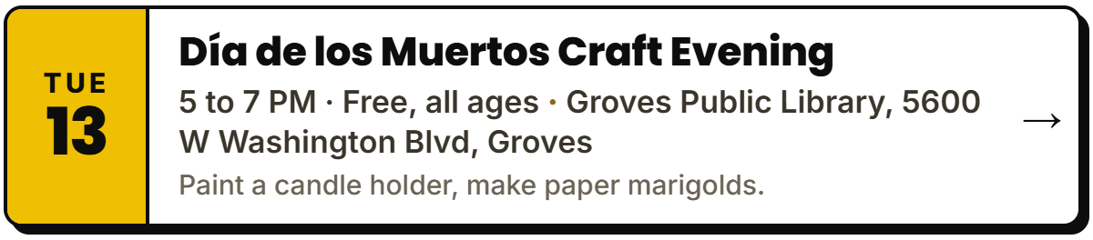 Oct 13: Día de los Muertos Craft Evening. 5 to 7 PM · Free, all ages, Groves Public Library, 5600 W Washington Blvd, Groves. Paint a candle holder, make paper marigolds.