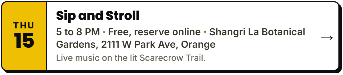 Oct 15: Sip and Stroll. 5 to 8 PM · Free, reserve online, Shangri La Botanical Gardens, 2111 W Park Ave, Orange. Live music on the lit Scarecrow Trail.