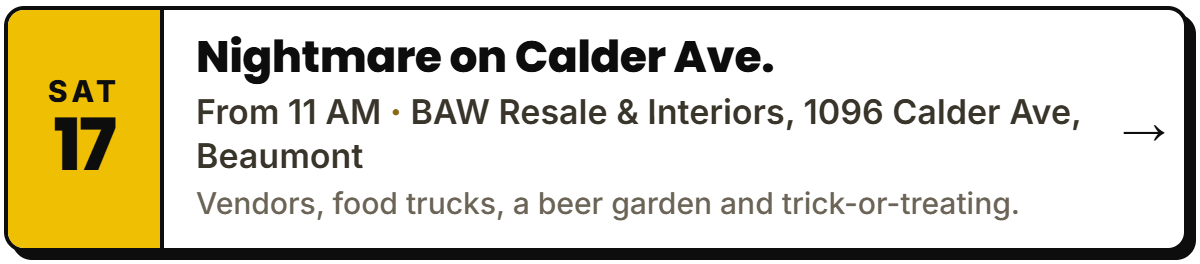 Oct 17: Nightmare on Calder Ave.. From 11 AM, BAW Resale & Interiors, 1096 Calder Ave, Beaumont. Vendors, food trucks, a beer garden and trick-or-treating.