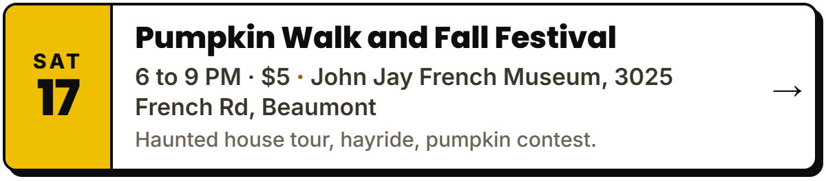 Oct 17: Pumpkin Walk and Fall Festival. 6 to 9 PM · $5, John Jay French Museum, 3025 French Rd, Beaumont. Haunted house tour, hayride, pumpkin contest.
