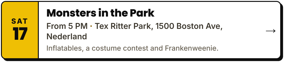 Oct 17: Monsters in the Park. From 5 PM, Tex Ritter Park, 1500 Boston Ave, Nederland. Inflatables, a costume contest and Frankenweenie.