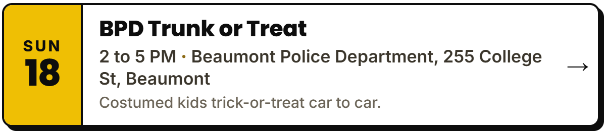 Oct 18: BPD Trunk or Treat. 2 to 5 PM, Beaumont Police Department, 255 College St, Beaumont. Costumed kids trick-or-treat car to car.