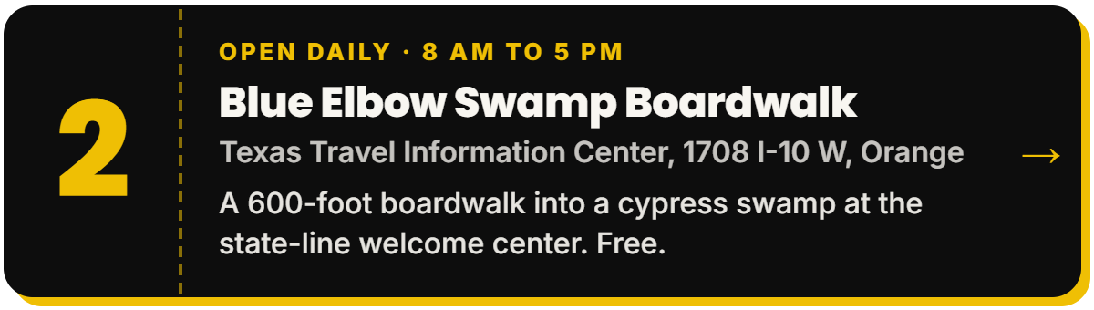 2. Blue Elbow Swamp Boardwalk. Open daily · 8 AM to 5 PM, Texas Travel Information Center, 1708 I-10 W, Orange. A 600-foot boardwalk into a cypress swamp at the state-line welcome center. Free.