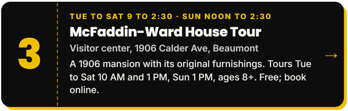 3. McFaddin-Ward House Tour. Tue to Sat 9 to 2:30 · Sun noon to 2:30, Visitor center, 1906 Calder Ave, Beaumont. A 1906 mansion with its original furnishings. Tours Tue to Sat 10 AM and 1 PM, Sun 1 PM, ages 8+. Free; book online.
